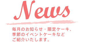 NEWS 毎月のお知らせ・限定ケーキ、季節のイベントケーキなどご紹介いたします。